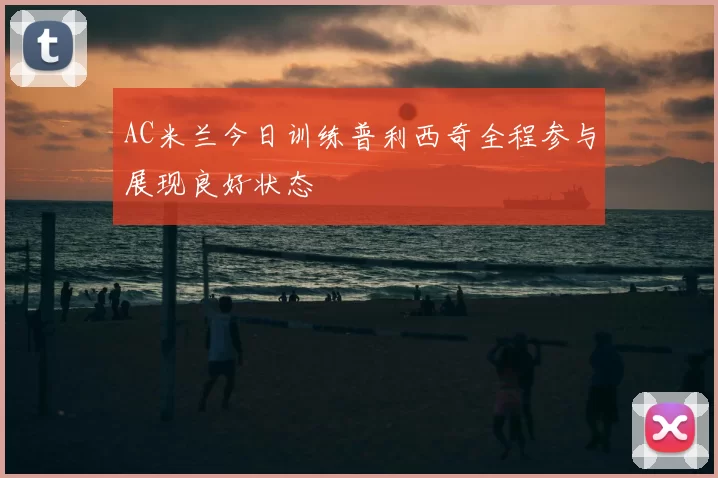 AC米兰今日训练普利西奇全程参与展现良好状态