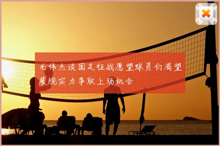 毛伟杰谈国足征战愿望球员们渴望展现实力争取上场机会