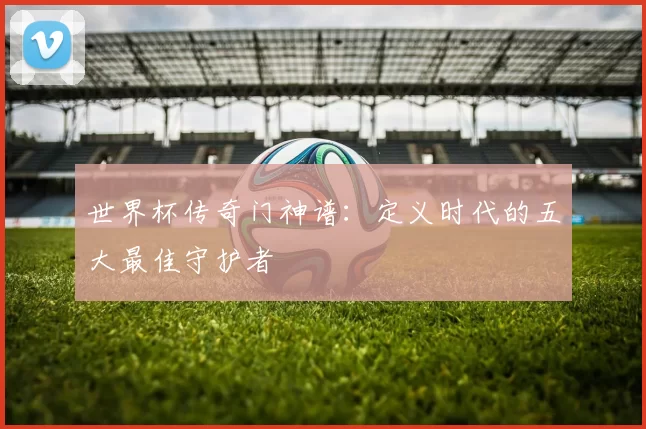 世界杯传奇门神谱：定义时代的五大最佳守护者