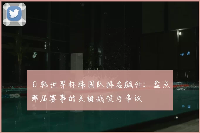 日韩世界杯韩国队排名飙升：盘点那届赛事的关键战役与争议