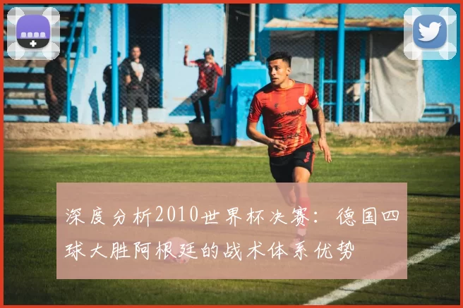 深度分析2010世界杯决赛：德国四球大胜阿根廷的战术体系优势