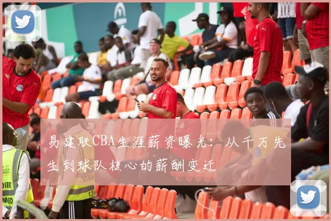 易建联CBA生涯薪资曝光：从千万先生到球队核心的薪酬变迁
