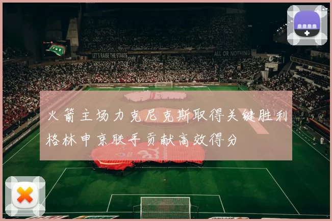 火箭主场力克尼克斯取得关键胜利格林申京联手贡献高效得分