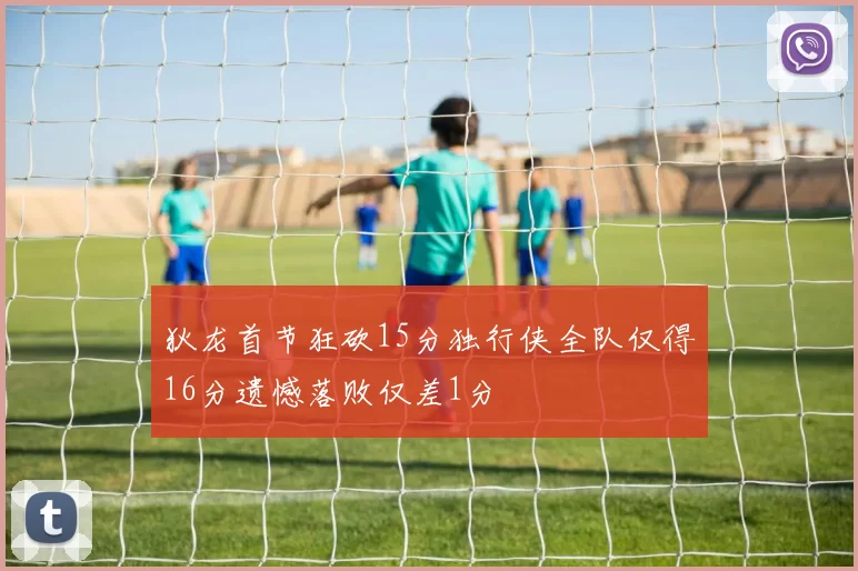 狄龙首节狂砍15分独行侠全队仅得16分遗憾落败仅差1分