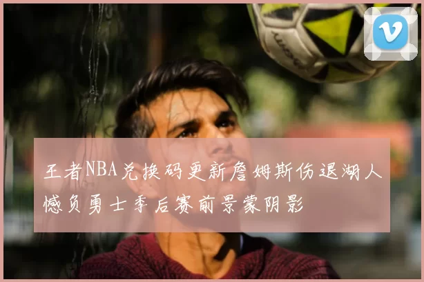 王者NBA兑换码更新詹姆斯伤退湖人憾负勇士季后赛前景蒙阴影