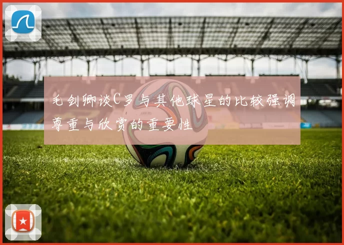 毛剑卿谈C罗与其他球星的比较强调尊重与欣赏的重要性