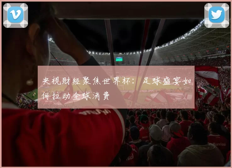 央视财经聚焦世界杯：足球盛宴如何拉动全球消费