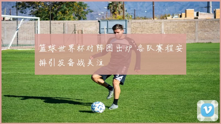 篮球世界杯对阵图出炉 各队赛程安排引发备战关注