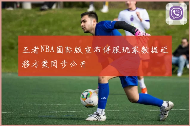 王者NBA国际版宣布停服玩家数据迁移方案同步公开