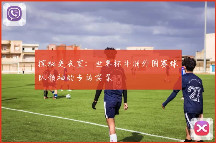 探秘更衣室:世界杯非洲外围赛球队领袖的专访实录