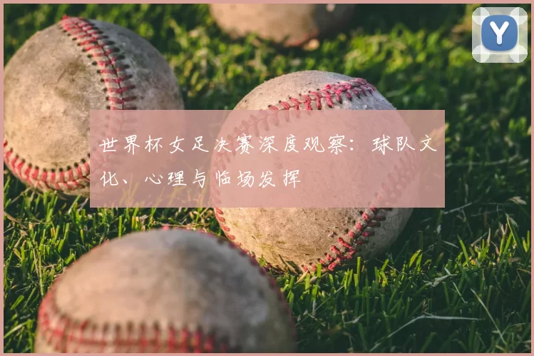 世界杯女足决赛深度观察：球队文化、心理与临场发挥