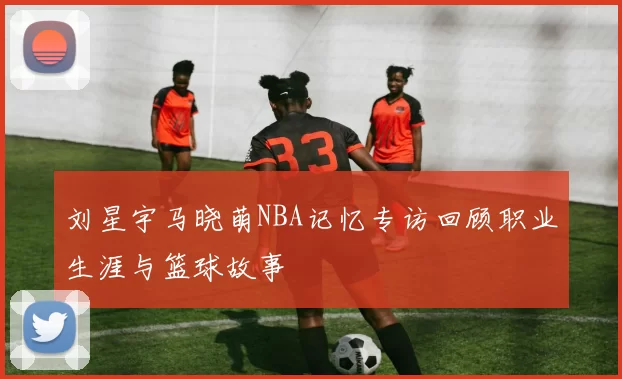 刘星宇马晓萌NBA记忆专访回顾职业生涯与篮球故事