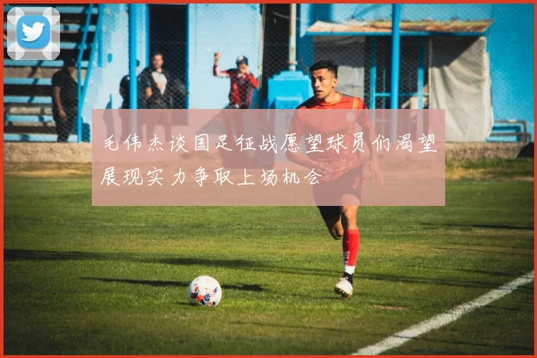 毛伟杰谈国足征战愿望球员们渴望展现实力争取上场机会