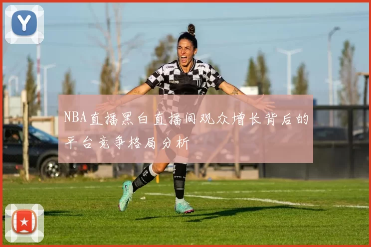 NBA直播黑白直播间观众增长背后的平台竞争格局分析