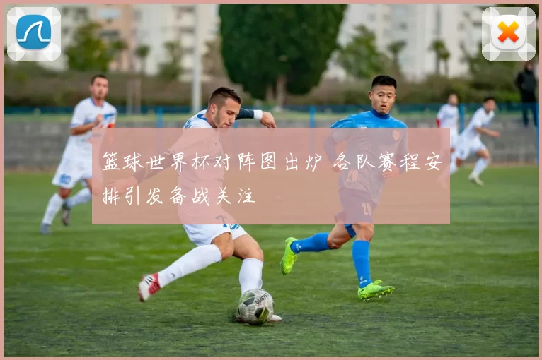 篮球世界杯对阵图出炉 各队赛程安排引发备战关注