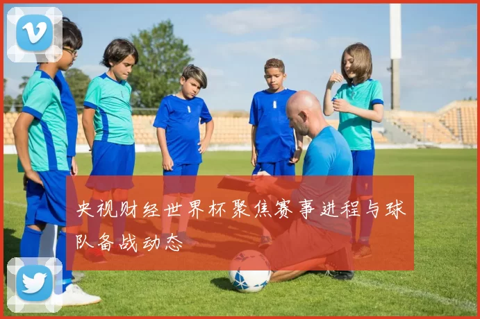 央视财经世界杯聚焦赛事进程与球队备战动态