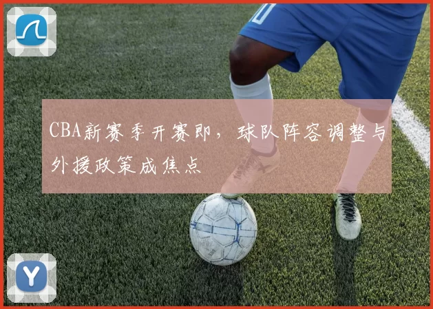 CBA新赛季开赛即，球队阵容调整与外援政策成焦点