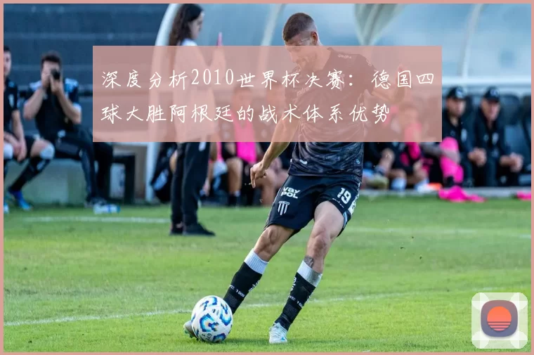 深度分析2010世界杯决赛:德国四球大胜阿根廷的战术体系优势