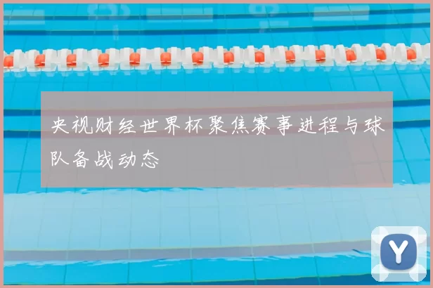 央视财经世界杯聚焦赛事进程与球队备战动态