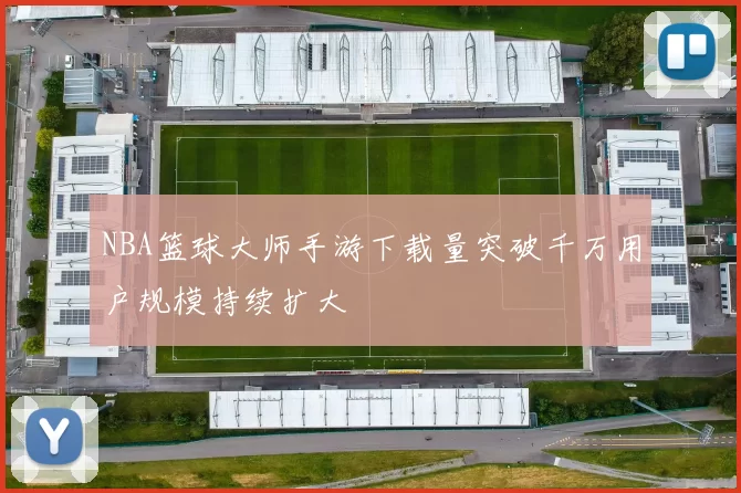 NBA篮球大师手游下载量突破千万用户规模持续扩大