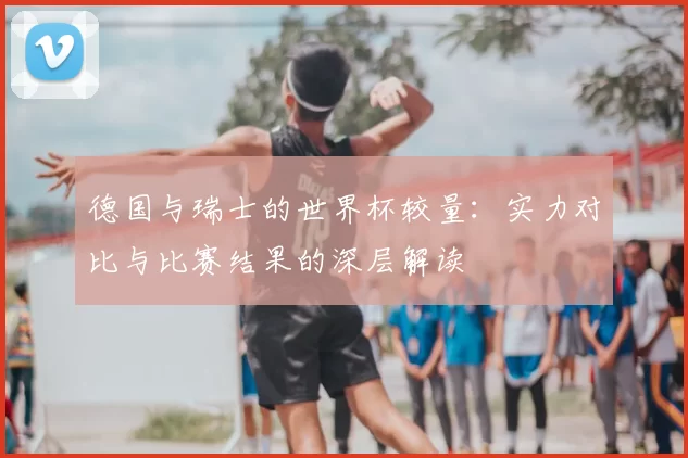 德国与瑞士的世界杯较量:实力对比与比赛结果的深层解读
