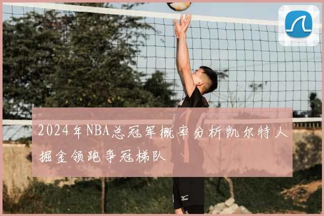 2024年NBA总冠军概率分析凯尔特人掘金领跑争冠梯队