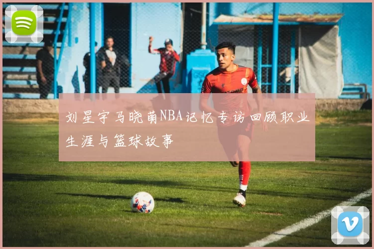 刘星宇马晓萌NBA记忆专访回顾职业生涯与篮球故事