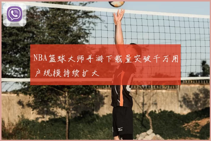 NBA篮球大师手游下载量突破千万用户规模持续扩大