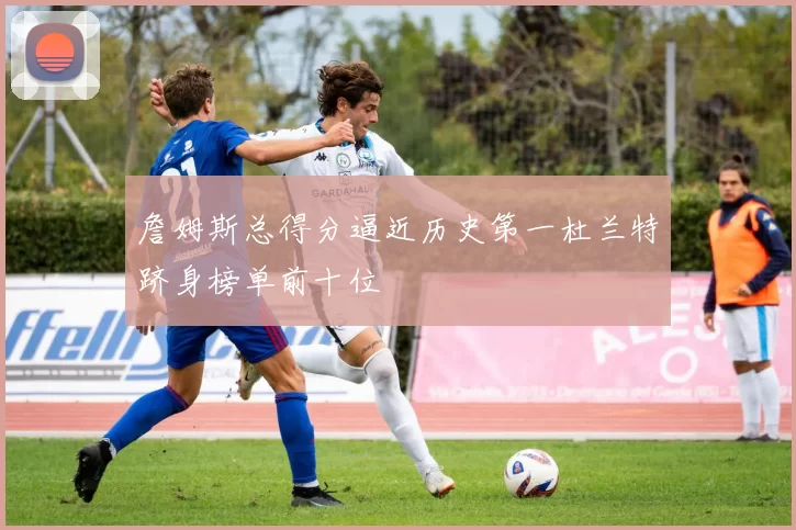 詹姆斯总得分逼近历史第一杜兰特跻身榜单前十位