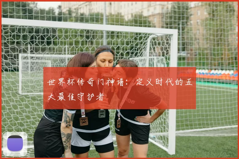世界杯传奇门神谱:定义时代的五大最佳守护者