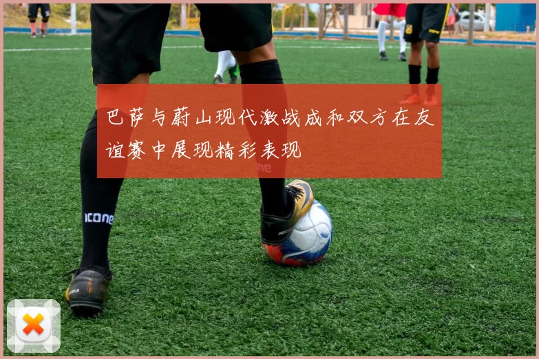 巴萨与蔚山现代激战成和双方在友谊赛中展现精彩表现