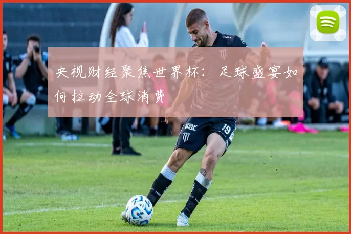 央视财经聚焦世界杯：足球盛宴如何拉动全球消费