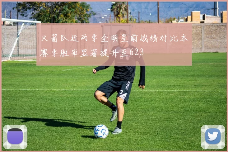 火箭队近两季全明星前战绩对比本赛季胜率显著提升至623