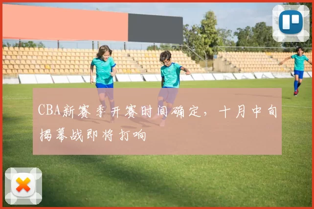 CBA新赛季开赛时间确定，十月中旬揭幕战即将打响