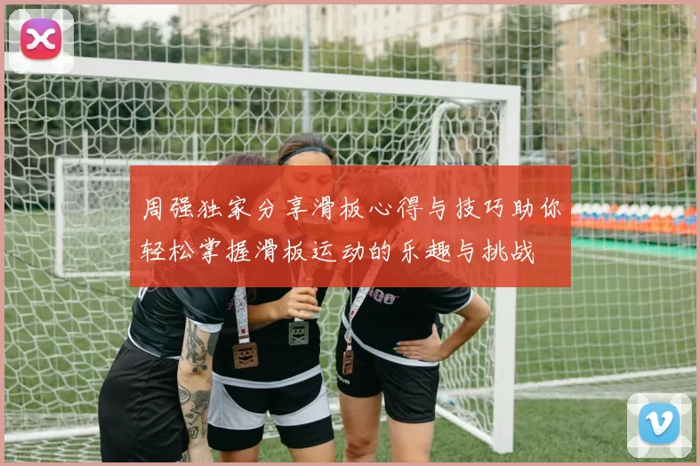 周强独家分享滑板心得与技巧助你轻松掌握滑板运动的乐趣与挑战