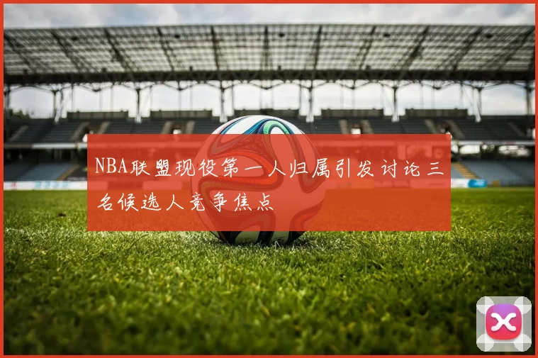 NBA联盟现役第一人归属引发讨论三名候选人竞争焦点