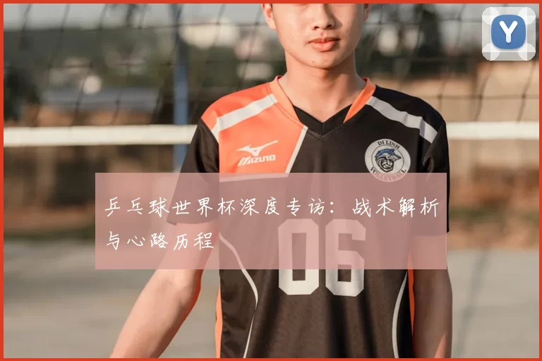 乒乓球世界杯深度专访：战术解析与心路历程