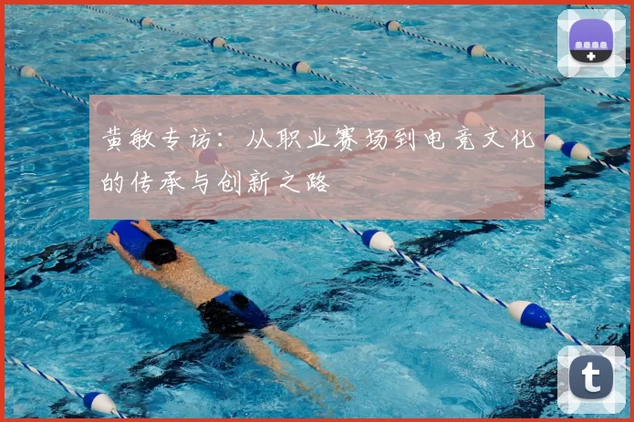 黄敏专访:从职业赛场到电竞文化的传承与创新之路