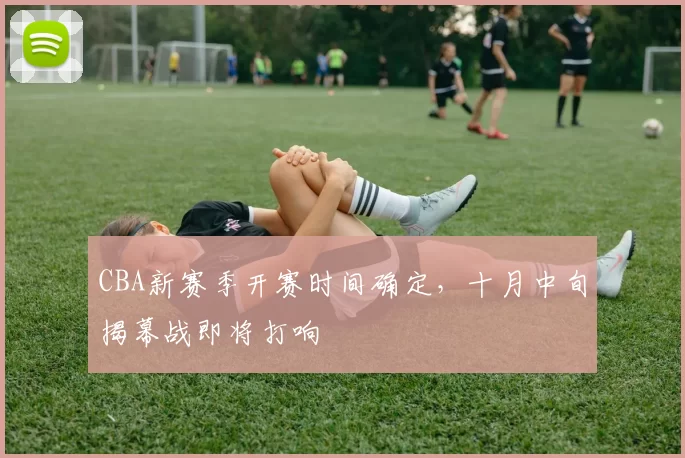 CBA新赛季开赛时间确定，十月中旬揭幕战即将打响