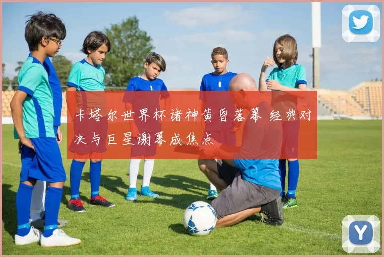 卡塔尔世界杯诸神黄昏落幕 经典对决与巨星谢幕成焦点
