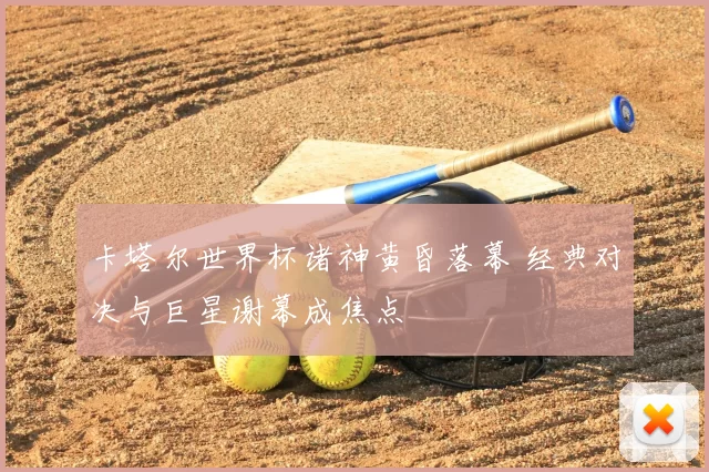 卡塔尔世界杯诸神黄昏落幕 经典对决与巨星谢幕成焦点