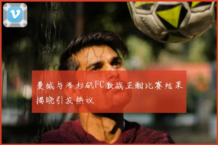 曼城与洛杉矶FC激战正酣比赛结果揭晓引发热议