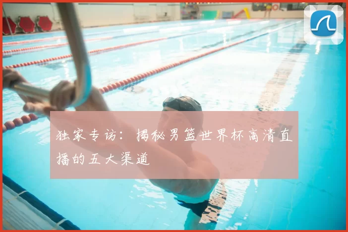 独家专访：揭秘男篮世界杯高清直播的五大渠道