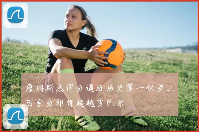 詹姆斯总得分逼近历史第一仅差三百余分即将超越贾巴尔