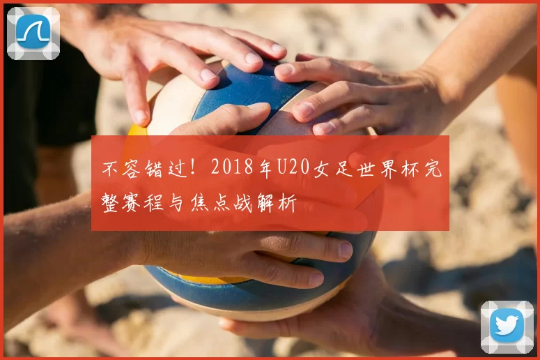 不容错过！2018年U20女足世界杯完整赛程与焦点战解析