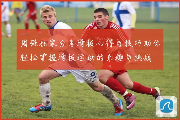 周强独家分享滑板心得与技巧助你轻松掌握滑板运动的乐趣与挑战