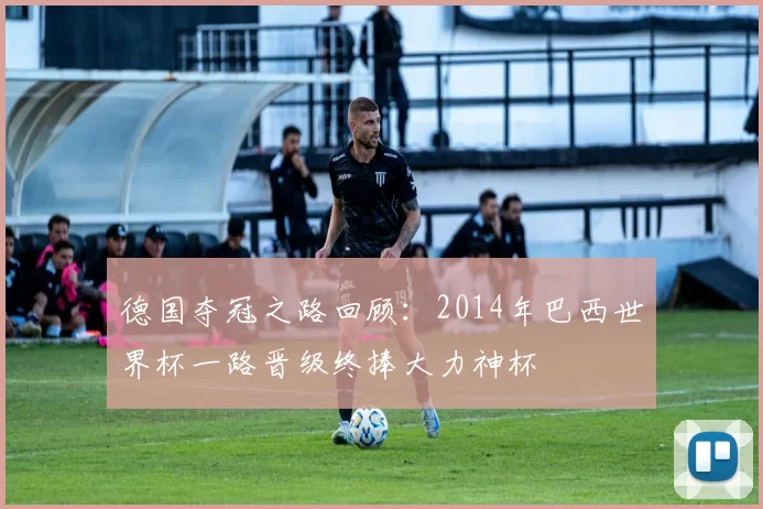 德国夺冠之路回顾：2014年巴西世界杯一路晋级终捧大力神杯