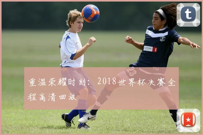 重温荣耀时刻：2018世界杯决赛全程高清回放