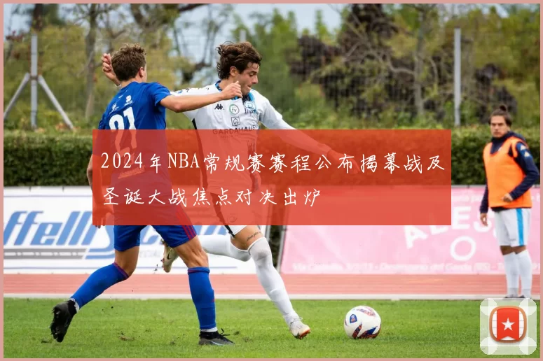 2024年NBA常规赛赛程公布揭幕战及圣诞大战焦点对决出炉