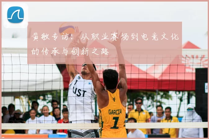 黄敏专访：从职业赛场到电竞文化的传承与创新之路